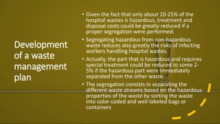 Development
of a waste
management
plan
• Given the fact that only about 10-25% of the
hospital wastes is hazardous, treatment and
disposal costs could be greatly reduced if a
proper segregation were performed.
• Segregating hazardous from non-hazardous
waste reduces also greatly the risks of infecting
workers handling hospital wastes.
• Actually, the part that is hazardous and requires
special treatment could be reduced to some 2-
5% if the hazardous part were immediately
separated from the other waste.
• The segregation consists in separating the
different waste streams based on the hazardous
properties of the waste by sorting the waste
into color-coded and well-labeled bags or
containers
 
