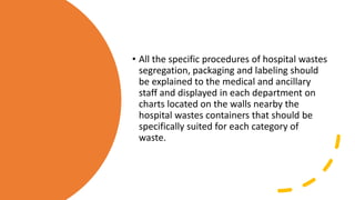 • All the specific procedures of hospital wastes
segregation, packaging and labeling should
be explained to the medical and ancillary
staff and displayed in each department on
charts located on the walls nearby the
hospital wastes containers that should be
specifically suited for each category of
waste.
 
