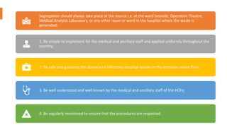 Segregation should always take place at the source i.e. at the ward bedside, Operation Theatre,
Medical Analysis Laboratory, or any other room or ward in the hospital where the waste is
generated;
1. Be simple to implement for the medical and ancillary staff and applied uniformly throughout the
country;
2. Be safe and guaranty the absence of infectious hospital wastes in the domestic waste flow;
3. Be well understood and well known by the medical and ancillary staff of the HCFs;
4. Be regularly monitored to ensure that the procedures are respected.
 