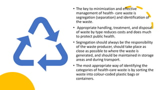 • The key to minimization and effective
management of health- care waste is
segregation (separation) and identification of
the waste.
• Appropriate handling, treatment, and disposal
of waste by type reduces costs and does much
to protect public health.
• Segregation should always be the responsibility
of the waste producer, should take place as
close as possible to where the waste is
generated, and should be maintained in storage
areas and during transport.
• The most appropriate way of identifying the
categories of health-care waste is by sorting the
waste into colour-coded plastic bags or
containers.
 