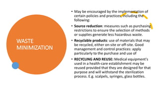 WASTE
MINIMIZATION
• May be encouraged by the implementation of
certain policies and practices, including the
following:
• Source reduction: measures such as purchasing
restrictions to ensure the selection of methods
or supplies generate less hazardous waste.
• Recyclable products: use of materials that may
be recycled, either on-site or off-site. Good
management and control practices: apply
particularly to the purchase and use of
• RECYCLING AND REUSE: Medical equipment's
used in a health-care establishment may be
reused provided that they are designed for that
purpose and will withstand the sterilization
process. E.g. scalpels, syringes, glass bottles.
 
