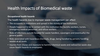 Health Impacts of Biomedical waste
Occupational health hazards
The health hazards due to improper waste management can affect:
• The occupants in institutions and spread in the vicinity of the institutions
• People happened to be in contact with the institution like laundry workers, nurses,
emergency medical personnel, and refuse workers.
• Risks of infections outside hospital for waste handlers, scavengers and (eventually) the
general public
• Risks associated with hazardous chemicals, drugs, being handled by persons handling
wastes at all levels
• Injuries from sharps and exposure to harmful chemical waste and radioactive waste also
cause health hazards to employees.
 