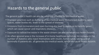 Hazards to the general public
The general public’s health can also be adversely affected by bio-medical waste.
• Improper practices such as dumping of bio-medical waste in municipal dustbins, open
spaces, water bodies etc. leads to the spread of diseases.
• Emissions from incinerators and open burning also lead to exposure to harmful gases
which can cause cancer and respiratory diseases.
• Exposure to radioactive waste in the waste stream can also cause serious health hazards.
• An often-ignored area is the increase of in-home healthcare activities. An increase in the
number of diabetics who inject themselves with insulin, home nurses taking care of
terminally ill patients etc. all generate bio-medical waste, which can cause health hazards.
 