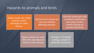 Hazards to animals and birds
Plastic waste can choke
animals, which
scavenge on open
dumps.
Injuries from sharps are
common feature
affecting animals.
Harmful chemicals such
as dioxins and furans
can cause serious
health hazards to
animals and birds.
Heavy metals can even
affect the reproductive
health of the animals
Change in microbial
ecology, spread of
antibiotic resistance.
 