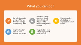 What you can do?
Use only disposable
syringes. After use
throw the syringes
after breaking them.
Bandages, cotton
and other blood-
stained materials
should not be
thrown with general
garbage.
Use color coded
plastic bags to
dispose biomedical
wastes.
Keep trash out of
reach of small
children and infants.
Drugs that are past
date of expiry must
never be used.
 