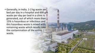 • Generally, in India, 1-2 kg waste per
bed per day in a hospital and 600 gm
waste per day per bed in a clinic is
generated, out of which more than
15% is hazardous or infectious and
this hazardous waste is mixed with
remaining waste which results into
the contamination of the entire
waste.
 