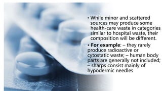 • While minor and scattered
sources may produce some
health-care waste in categories
similar to hospital waste, their
composition will be different.
• For example: – they rarely
produce radioactive or
cytostatic waste; – human body
parts are generally not included;
– sharps consist mainly of
hypodermic needles
 