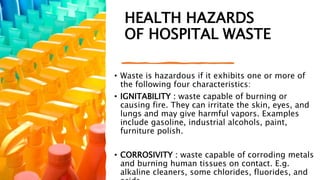 HEALTH HAZARDS
OF HOSPITAL WASTE
• Waste is hazardous if it exhibits one or more of
the following four characteristics:
• IGNITABILITY : waste capable of burning or
causing fire. They can irritate the skin, eyes, and
lungs and may give harmful vapors. Examples
include gasoline, industrial alcohols, paint,
furniture polish.
• CORROSIVITY : waste capable of corroding metals
and burning human tissues on contact. E.g.
alkaline cleaners, some chlorides, fluorides, and
 