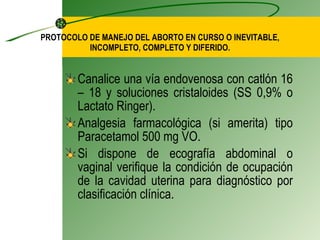 PROTOCOLO DE MANEJO DEL ABORTO EN CURSO O INEVITABLE, INCOMPLETO, COMPLETO Y DIFERIDO. Canalice una vía endovenosa con catlón 16 – 18 y soluciones cristaloides  (SS 0,9% o Lactato Ringer). Analgesia farmacológica (si amerita) tipo Paracetamol 500 mg VO. Si dispone de ecografía abdominal o vaginal verifique la condición de ocupación de la cavidad uterina para diagnóstico por clasificación clínica. 