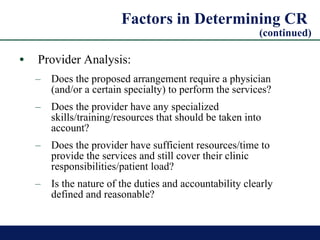 Factors in Determining CR  (continued) Provider Analysis: Does the proposed arrangement require a physician (and/or a certain specialty) to perform the services? Does the provider have any specialized skills/training/resources that should be taken into account? Does the provider have sufficient resources/time to provide the services and still cover their clinic responsibilities/patient load? Is the nature of the duties and accountability clearly defined and reasonable? 