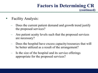 Factors in Determining CR  (continued) Facility Analysis:   Does the current patient demand and growth trend justify the proposed services? Are patient acuity levels such that the proposed services are necessary? Does the hospital have excess capacity/resources that will be better utilized as a result of the arrangement? Is the size of the hospital and its service offerings appropriate for the proposed services? 