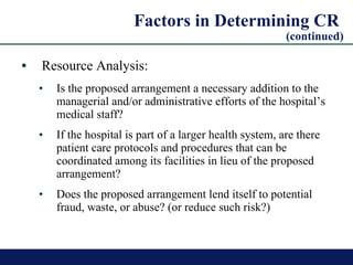 Factors in Determining CR  (continued) Resource Analysis: Is the proposed arrangement a necessary addition to the managerial and/or administrative efforts of the hospital’s medical staff? If the hospital is part of a larger health system, are there patient care protocols and procedures that can be coordinated among its facilities in lieu of the proposed arrangement? Does the proposed arrangement lend itself to potential fraud, waste, or abuse? (or reduce such risk?) 