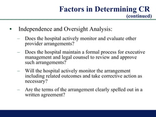 Factors in Determining CR  (continued) Independence and Oversight Analysis: Does the hospital actively monitor and evaluate other provider arrangements? Does the hospital maintain a formal process for executive management and legal counsel to review and approve such arrangements?  Will the hospital actively monitor the arrangement including related outcomes and take corrective action as necessary? Are the terms of the arrangement clearly spelled out in a written agreement?  