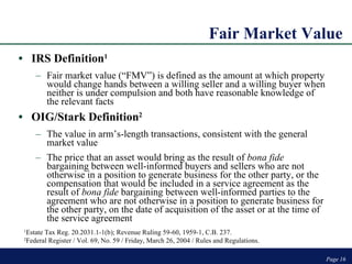Fair Market Value IRS Definition 1 Fair market value (“FMV”) is defined as the amount at which property would change hands between a willing seller and a willing buyer when neither is under compulsion and both have reasonable knowledge of the relevant facts OIG/Stark Definition 2 The value in arm’s-length transactions, consistent with the general market value The price that an asset would bring as the result of  bona fide  bargaining between well-informed buyers and sellers who are not otherwise in a position to generate business for the other party, or the compensation that would be included in a service agreement as the result of  bona fide  bargaining between well-informed parties to the agreement who are not otherwise in a position to generate business for the other party, on the date of acquisition of the asset or at the time of the service agreement Page  Page  1 Estate Tax Reg. 20.2031.1-1(b); Revenue Ruling 59-60, 1959-1, C.B. 237. 2 Federal Register / Vol. 69, No. 59 / Friday, March 26, 2004 / Rules and Regulations. 