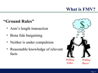 What is FMV? Page  Page  “ Ground Rules” Arm’s length transaction Bona fide bargaining Neither is under compulsion  Reasonable knowledge of relevant facts $ Willing Seller Willing Buyer $ 