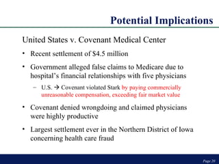 Potential Implications Page  Page  United States v. Covenant Medical Center Recent settlement of $4.5 million Government alleged false claims to Medicare due to hospital’s financial relationships with five physicians U.S.    Covenant violated Stark  by paying commercially unreasonable compensation, exceeding fair market value Covenant denied wrongdoing and claimed physicians were highly productive Largest settlement ever in the Northern District of Iowa concerning health care fraud 