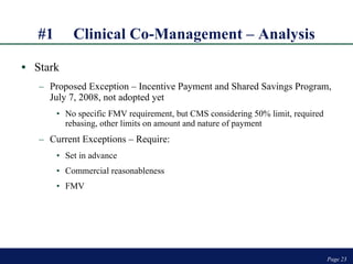 #1 Clinical Co-Management – Analysis Stark Proposed Exception – Incentive Payment and Shared Savings Program, July 7, 2008, not adopted yet No specific FMV requirement, but CMS considering 50% limit, required rebasing, other limits on amount and nature of payment Current Exceptions – Require: Set in advance Commercial reasonableness FMV Page  