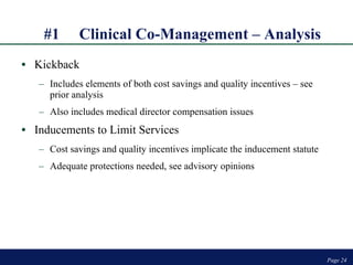 #1 Clinical Co-Management – Analysis Kickback Includes elements of both cost savings and quality incentives – see prior analysis Also includes medical director compensation issues Inducements to Limit Services Cost savings and quality incentives implicate the inducement statute Adequate protections needed, see advisory opinions Page  