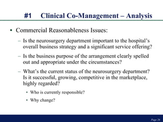 #1 Clinical Co-Management – Analysis Commercial Reasonableness Issues: Is the neurosurgery department important to the hospital’s  overall business strategy and a significant service offering? Is the business purpose of the arrangement clearly spelled out and appropriate under the circumstances? What’s the current status of the neurosurgery department? Is it successful, growing, competitive in the marketplace, highly regarded?  Who is currently responsible?  Why change? Page  