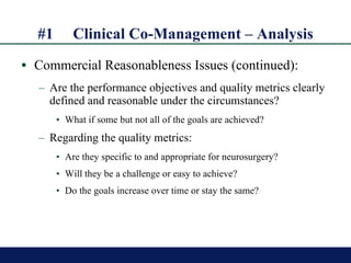 #1 Clinical Co-Management – Analysis Commercial Reasonableness Issues (continued): Are the performance objectives and quality metrics clearly defined and reasonable under the circumstances? What if some but not all of the goals are achieved? Regarding the quality metrics:  Are they specific to and appropriate for neurosurgery? Will they be a challenge or easy to achieve? Do the goals increase over time or stay the same? 