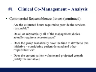 #1 Clinical Co-Management – Analysis Commercial Reasonableness Issues (continued): Are the estimated hours required to provide the services reasonable?  Do all or substantially all of the management duties actually require a neurosurgeon? Does the group realistically have the time to devote to this initiative – considering patient demand and other responsibilities? Does the current patient volume and projected growth justify the initiative? 