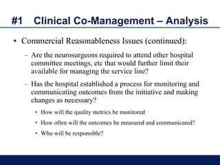 #1 Clinical Co-Management – Analysis Commercial Reasonableness Issues (continued): Are the neurosurgeons required to attend other hospital committee meetings, etc that would further limit their available for managing the service line?  Has the hospital established a process for monitoring and communicating outcomes from the initiative and making changes as necessary? How will the quality metrics be monitored How often will the outcomes be measured and communicated? Who will be responsible? 