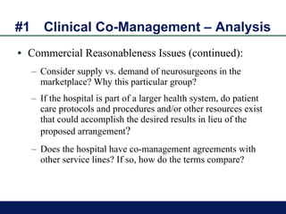 #1 Clinical Co-Management – Analysis Commercial Reasonableness Issues (continued): Consider supply vs. demand of neurosurgeons in the marketplace? Why this particular group? If the hospital is part of a larger health system, do patient care protocols and procedures and/or other resources exist that could accomplish the desired results in lieu of the proposed arrangement ?  Does the hospital have co-management agreements with other service lines? If so, how do the terms compare? 