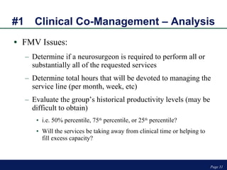 #1 Clinical Co-Management – Analysis FMV Issues: Determine if a neurosurgeon is required to perform all or substantially all of the requested services Determine total hours that will be devoted to managing the service line (per month, week, etc)  Evaluate the group’s historical productivity levels (may be difficult to obtain) i.e. 50% percentile, 75 th  percentile, or 25 th  percentile? Will the services be taking away from clinical time or helping to fill excess capacity? Page  