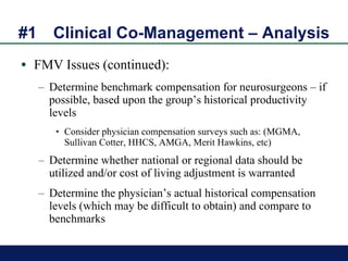 #1 Clinical Co-Management – Analysis FMV Issues (continued): Determine benchmark compensation for neurosurgeons – if possible, based upon the group’s historical productivity levels  Consider physician compensation surveys such as: (MGMA, Sullivan Cotter, HHCS, AMGA, Merit Hawkins, etc) Determine whether national or regional data should be utilized and/or cost of living adjustment is warranted Determine the physician’s actual historical compensation levels (which may be difficult to obtain) and compare to benchmarks 
