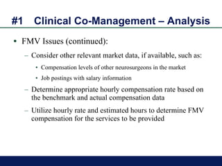 #1 Clinical Co-Management – Analysis FMV Issues (continued): Consider other relevant market data, if available, such as:  Compensation levels of other neurosurgeons in the market Job postings with salary information Determine appropriate hourly compensation rate based on the benchmark and actual compensation data  Utilize hourly rate and estimated hours to determine FMV compensation for the services to be provided 