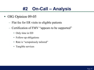 #2 On-Call – Analysis OIG Opinion 09-05 Flat fee for ER visits to eligible patients Certification of FMV “appears to be supported” Only time in ED Follow-up obligations Rate is “scrupulously tailored” Tangible services Page  