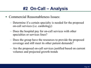 #2  On-Call – Analysis Commercial Reasonableness Issues: Determine if a certain specialty is needed for the proposed on-call services (i.e. cardiology) Does the hospital pay for on-call services with other specialties or services lines? Does the group have the resources to provide the proposed coverage and still meet its other patient demands?  Are the proposed on-call services justified based on current volumes and projected growth trends  Page  