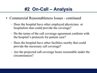 #2  On-Call – Analysis Commercial Reasonableness Issues - continued Does the hospital have other employed physicians  or hospitalists that could provide the coverage? Do the terms of the call coverage agreement conform with the hospital’s protocols for patient care? Does the hospital have other facilities nearby that could provide the necessary call coverage? Are the projected call coverage hours reasonable under the circumstances? 