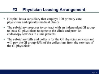 #3 Physician Leasing Arrangement  Hospital has a subsidiary that employs 100 primary care physicians and operates medical clinics The subsidiary proposes to contract with an independent GI group to lease GI physicians to come to the clinic and provide endoscopy services to clinic patients The subsidiary bills and collects for the GI physician services and will pay the GI group 45% of the collections from the services of the GI physicians Page  