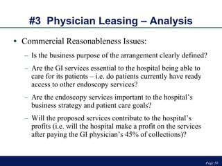 #3  Physician Leasing – Analysis Commercial Reasonableness Issues: Is the business purpose of the arrangement clearly defined? Are the GI services essential to the hospital being able to care for its patients – i.e. do patients currently have ready access to other endoscopy services? Are the endoscopy services important to the hospital’s business strategy and patient care goals? Will the proposed services contribute to the hospital’s profits (i.e. will the hospital make a profit on the services after paying the GI physician’s 45% of collections)?  Page  