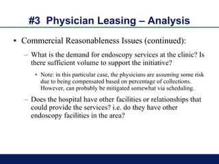 #3  Physician Leasing – Analysis Commercial Reasonableness Issues (continued): What is the demand for endoscopy services at the clinic? Is there sufficient volume to support the initiative? Note: in this particular case, the physicians are assuming some risk due to being compensated based on percentage of collections. However, can probably be mitigated somewhat via scheduling.  Does the hospital have other facilities or relationships that could provide the services? i.e. do they have other endoscopy facilities in the area? 