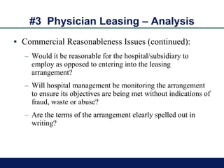 #3  Physician Leasing – Analysis Commercial Reasonableness Issues (continued): Would it be reasonable for the hospital/subsidiary to employ as opposed to entering into the leasing arrangement? Will hospital management be monitoring the arrangement to ensure its objectives are being met without indications of fraud, waste or abuse? Are the terms of the arrangement clearly spelled out in writing? 