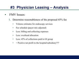 #3  Physician Leasing – Analysis FMV Issues: Determine reasonableness of the proposed 45% fee Volume estimates for endoscopy services Fee schedule (payor mix adjusted) Less: billing and collecting expenses Less: overhead allocation Less: 45% of collections paid to GI group = Positive net profit to the hospital/subsidiary??? 