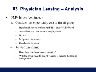 #3  Physician Leasing – Analysis FMV Issues (continued): Consider lost opportunity cost to the GI group Benchmark net collections per FTE – productivity based Actual historical net revenue per physician Benefits Malpractice insurance Overhead allocation  Related questions: Does the group have excess capacity? Will the group need to hire physicians to service the leasing arrangement? 