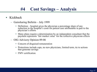 #4 Cost Savings – Analysis Kickback Gainsharing Bulletin – July 1999 Definition – hospital gives the physician a percentage share of any reduction in the hospital’s costs for patient care attributable in part to the physician’s efforts Many plans require a determination by an independent consultant that the payment represents ‘fair market value’ for the collective physician effects  OIG Advisory Opinion 09-06 Concern of disguised remuneration Protections include caps, no new physicians, limited term, tie to actions that generate savings FMV certification Page  