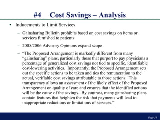 #4 Cost Savings – Analysis Inducements to Limit Services Gainsharing Bulletin prohibits based on cost savings on items or services furnished to patients 2005/2006 Advisory Opinions expand scope “ The Proposed Arrangement is markedly different from many “gainsharing” plans, particularly those that purport to pay physicians a percentage of generalized cost savings not tied to specific, identifiable cost-lowering activities.  Importantly, the Proposed Arrangement sets out the specific actions to be taken and ties the remuneration to the actual, verifiable cost savings attributable to those actions.  This transparency allows an assessment of the likely effect of the Proposed Arrangement on quality of care and ensures that the identified actions will be the cause of the savings.  By contrast, many gainsharing plans contain features that heighten the risk that payments will lead to inappropriate reductions or limitations of services.”  Page  