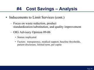 #4 Cost Savings – Analysis Inducements to Limit Services (cont.) Focus on waste reduction, product standardization/substitution, and quality improvement OIG Advisory Opinion 09-06 Statute implicated Factors:  transparency, medical support, baseline thresholds, patient disclosure, limited term, per capita Page  
