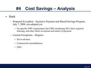 #4 Cost Savings – Analysis Stark Proposed Exception – Incentive Payment and Shared Savings Program, July 7, 2008, not adopted yet No specific FMV requirement, but CMS considering 50% limit, required rebasing, and other limits on amount and nature of payment Current Exceptions – Require: Set in advance Commercial reasonableness FMV Page  