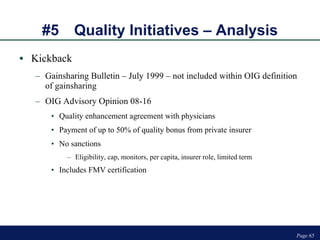 #5 Quality Initiatives – Analysis Kickback Gainsharing Bulletin – July 1999 – not included within OIG definition of gainsharing OIG Advisory Opinion 08-16 Quality enhancement agreement with physicians Payment of up to 50% of quality bonus from private insurer No sanctions Eligibility, cap, monitors, per capita, insurer role, limited term Includes FMV certification Page  