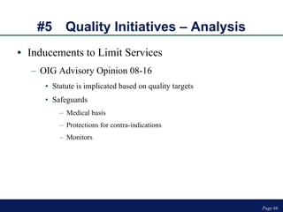#5 Quality Initiatives – Analysis Inducements to Limit Services OIG Advisory Opinion 08-16 Statute is implicated based on quality targets Safeguards Medical basis Protections for contra-indications Monitors Page  