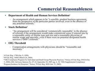 Commercial Reasonableness Department of Health and Human Services Definition 1 An arrangement which appears to be “a sensible, prudent business agreement, from the perspective of the particular parties involved, even in the absence of any potential referrals.” Stark Definition 2 “ An arrangement will be considered ‘commercially reasonable’ in the absence of referrals if the arrangement would make commercial sense if entered into by a reasonable entity of similar type and size and a reasonable physician of similar scope and specialty, even if there were no potential designated health services (“DHS”) referrals.” OIG Threshold  Compensation arrangements with physicians should be “reasonable and necessary.” Page  Page  1  63 Fed. Reg. 1700 (Jan. 9, 1998). 2  69 Fed. Reg. 16093 (March 26, 2004). 3 “OIG Compliance Program For Individual and Small Group Physician Practices,” Notice, 65 Fed. Reg. 59434 (Oct. 5, 2000); OIG Advisory Opinion No. 07-10, September 20, 2007, pg. 6, 10; “OIG Supplemental Compliance Program Guidance for Hospitals,” Notice, 70 Fed. Reg. 4858 (Jan. 31, 2005).  