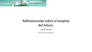 Reflexionando sobre el hospital
del futuro
Jordi Varela
19 de marzo de 2018
 