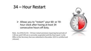 34 – Hour Restart
 Allows you to “restart” your 60- or 70-
hour clock after having at least 34
consecutive hours off duty.
Note: As of 04/21/16 – 34 hour restart provision requiring two periods of 1:00 am until 5:00
am is currently suspended until the final report to the Office of the Secretary that was
submitted in December 2015 is certified and released.
Note: As of 04/21/16 – 34 hour restart provision requiring two periods of
1:00 am until 5:00 am is currently suspended until the final report to the
Office of the Secretary that was submitted in December 2015 is certified and
released.
.
 