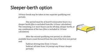 Sleeper-berth option
10-hour break may be taken in two separate qualifying rest
periods:
One period must be at least 8 consecutive hours in a
sleeper berth (this is excluded from the 14 hour calculation)
The remaining 2 or more hours can be off duty, sleeper berth, or
any combination of the two (this is included in 14 hour
calculation)
After the second qualifying rest period, to calculate
available hours count forward from the end of the first rest period
and:
Subtract driving time from 11 hours
Subtract all time from 14 (except any 8-hour sleeper
periods)
 