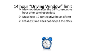 14 hour “Driving Window” limit
 May not drive after the 14th consecutive
hour after coming on duty
 Must have 10 consecutive hours of rest
 Off-duty time does not extend the clock
 